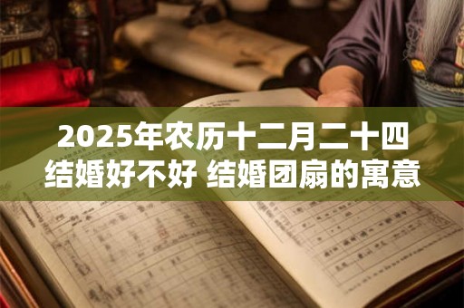 2025年农历十二月二十四结婚好不好 结婚团扇的寓意 2025年农历十二月二十四结婚好不好 结婚团扇的寓意