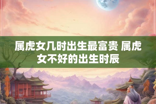 属虎女几时出生最富贵 属虎女不好的出生时辰