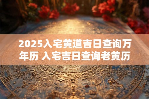 2025入宅黄道吉日查询万年历 入宅吉日查询老黄历 2025入宅黄道吉日查询万年历 入宅吉日查询老黄历