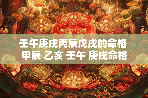 壬午庚戌丙辰戊戌的命格 甲辰 乙亥 壬午 庚戌命格 壬午庚戌丙辰戊戌的命格 甲辰 乙亥 壬午 庚戌命格