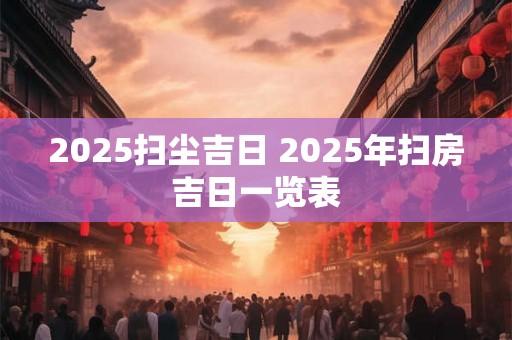 2025扫尘吉日 2025年扫房吉日一览表