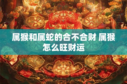 属猴和属蛇的合不合财 属猴怎么旺财运 属猴和属蛇的合不合财 属猴怎么旺财运