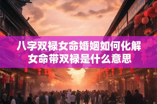 八字双禄女命婚姻如何化解 女命带双禄是什么意思 八字双禄女命婚姻如何化解 女命带双禄是什么意思
