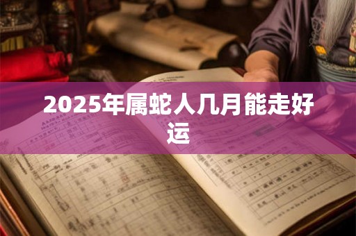 2025年属蛇人几月能走好运 2025年属蛇人几月能走好运