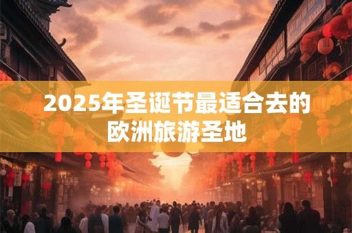 2025年圣诞节最适合去的欧洲旅游圣地 2025年圣诞节最适合去的欧洲旅游圣地