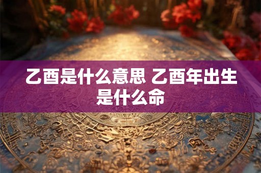 乙酉是什么意思 乙酉年出生是什么命