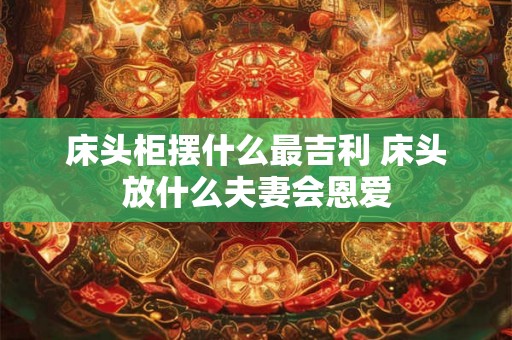 床头柜摆什么最吉利 床头放什么夫妻会恩爱 床头柜摆什么最吉利 床头放什么夫妻会恩爱