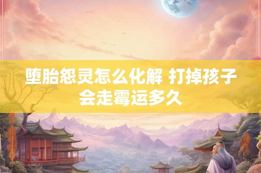 堕胎怨灵怎么化解 打掉孩子会走霉运多久 堕胎怨灵怎么化解 打掉孩子会走霉运多久