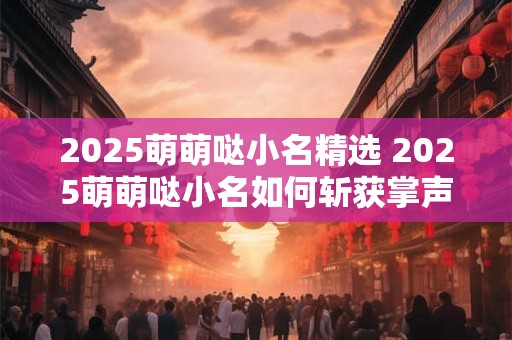 2025萌萌哒小名精选 2025萌萌哒小名如何斩获掌声 2025萌萌哒小名精选 2025萌萌哒小名如何斩获掌声
