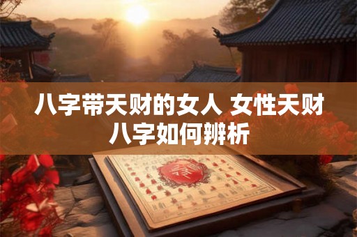 八字带天财的女人 女性天财八字如何辨析 八字带天财的女人 女性天财八字如何辨析
