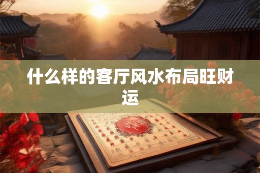 什么样的客厅风水布局旺财运 什么样的客厅风水布局旺财运