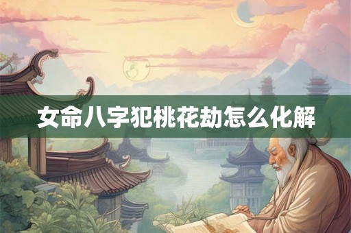 女命八字犯桃花劫怎么化解 女命八字犯桃花劫怎么化解