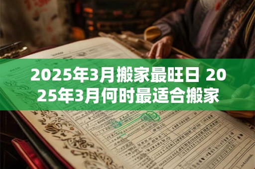 2025年3月搬家最旺日 2025年3月何时最适合搬家 2025年3月搬家最旺日 2025年3月何时最适合搬家