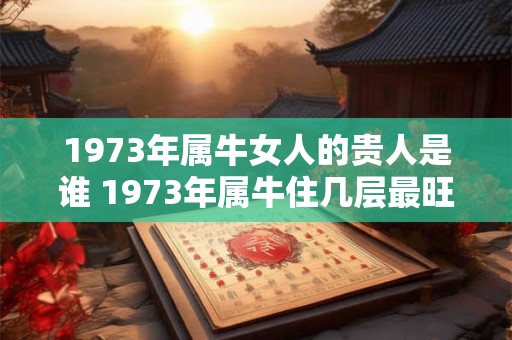 1973年属牛女人的贵人是谁 1973年属牛住几层最旺 1973年属牛女人的贵人是谁 1973年属牛住几层最旺