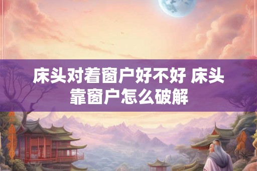 床头对着窗户好不好 床头靠窗户怎么破解 床头对着窗户好不好 床头靠窗户怎么破解