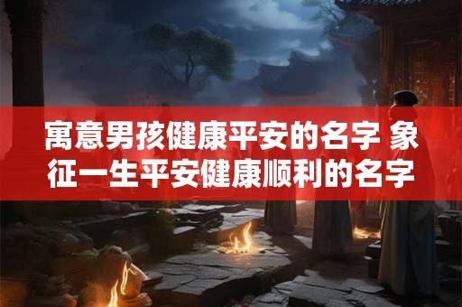 寓意男孩健康平安的名字 象征一生平安健康顺利的名字