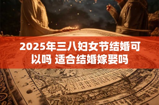 2025年三八妇女节结婚可以吗 适合结婚嫁娶吗