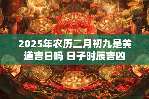 2025年农历二月初九是黄道吉日吗 日子时辰吉凶 2025年农历二月初九是黄道吉日吗 日子时辰吉凶
