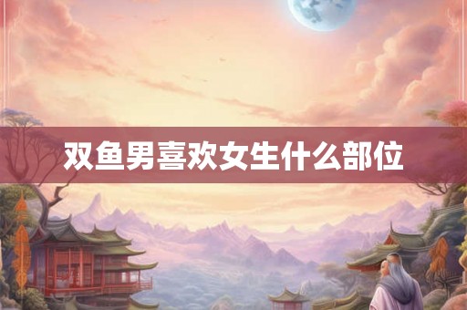 双鱼男喜欢女生什么部位 双鱼男喜欢女生什么部位