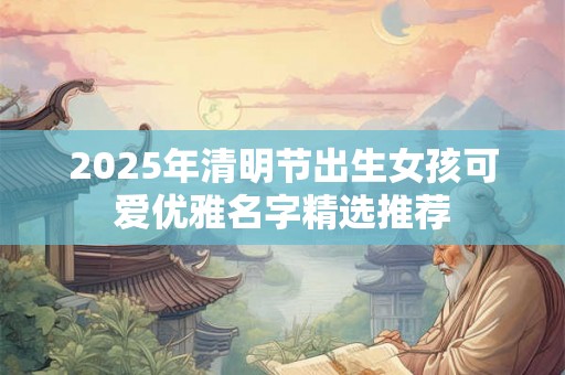 2025年清明节出生女孩可爱优雅名字精选推荐 2025年清明节出生女孩可爱优雅名字精选推荐