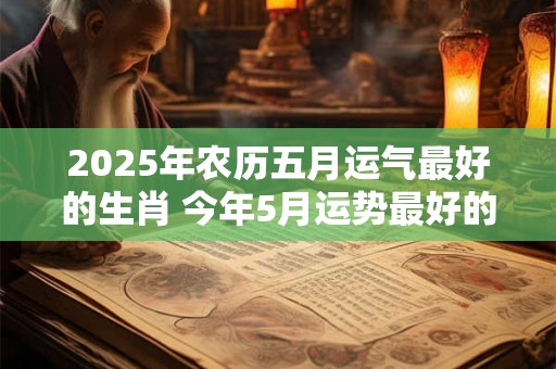 2025年农历五月运气最好的生肖 今年5月运势最好的生肖