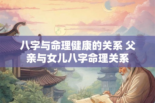 八字与命理健康的关系 父亲与女儿八字命理关系 八字与命理健康的关系 父亲与女儿八字命理关系