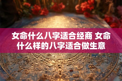 女命什么八字适合经商 女命什么样的八字适合做生意 女命什么八字适合经商 女命什么样的八字适合做生意
