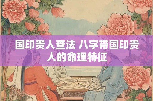 国印贵人查法 八字带国印贵人的命理特征 国印贵人查法 八字带国印贵人的命理特征