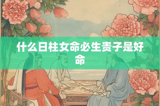 什么日柱女命必生贵子是好命 什么日柱女命必生贵子是好命