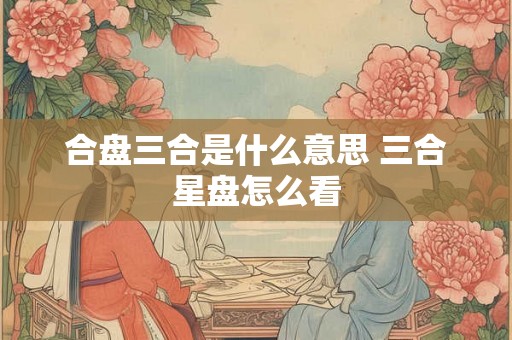 合盘三合是什么意思 三合星盘怎么看