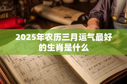 2025年农历三月运气最好的生肖是什么 2025年农历三月运气最好的生肖是什么
