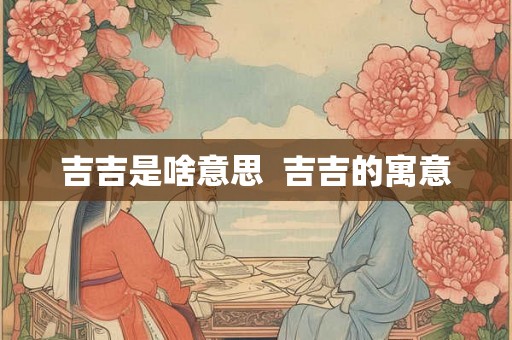 吉吉是啥意思 吉吉的寓意 吉吉是啥意思 吉吉的寓意