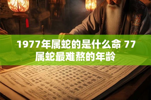 1977年属蛇的是什么命 77属蛇最难熬的年龄 1977年属蛇的是什么命 77属蛇最难熬的年龄