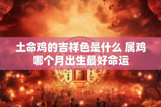 土命鸡的吉祥色是什么 属鸡哪个月出生最好命运 土命鸡的吉祥色是什么 属鸡哪个月出生最好命运