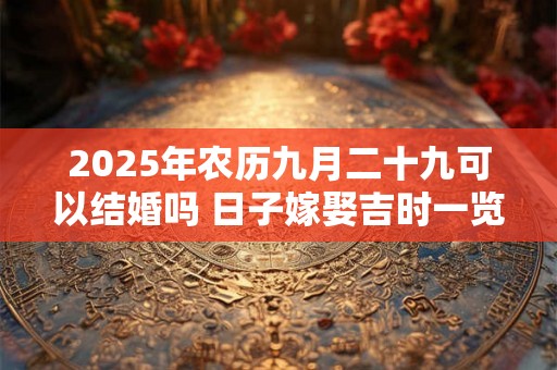 2025年农历九月二十九可以结婚吗 日子嫁娶吉时一览 2025年农历九月二十九可以结婚吗 日子嫁娶吉时一览