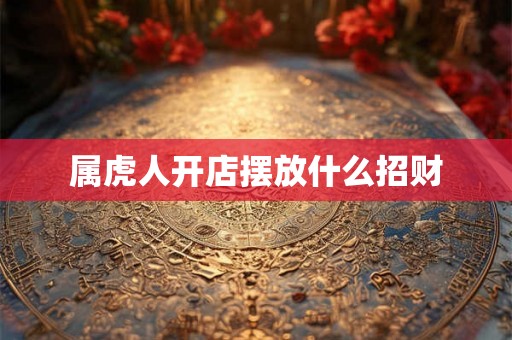 属虎人开店摆放什么招财 属虎人开店摆放什么招财