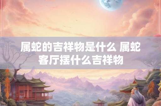 属蛇的吉祥物是什么 属蛇客厅摆什么吉祥物