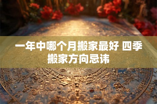 一年中哪个月搬家最好 四季搬家方向忌讳 一年中哪个月搬家最好 四季搬家方向忌讳