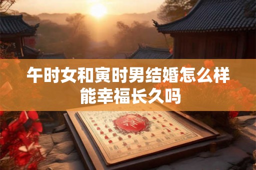午时女和寅时男结婚怎么样 能幸福长久吗