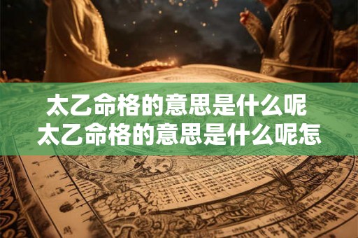 太乙命格的意思是什么呢 太乙命格的意思是什么呢怎么解释 太乙命格的意思是什么呢 太乙命格的意思是什么呢怎么解释