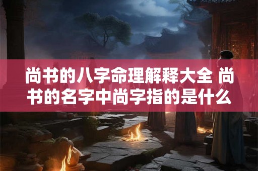 尚书的八字命理解释大全 尚书的名字中尚字指的是什么意思