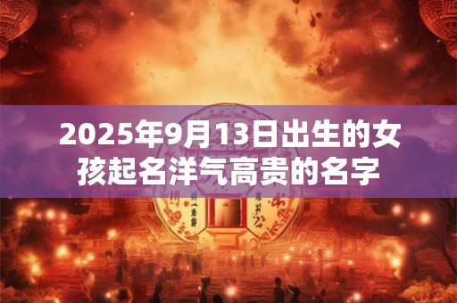 2025年9月13日出生的女孩起名洋气高贵的名字 2025年9月13日出生的女孩起名洋气高贵的名字