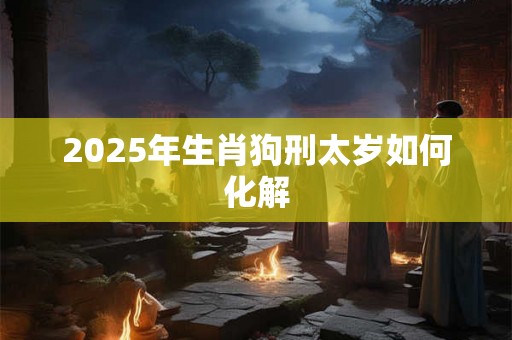 2025年生肖狗刑太岁如何化解 2025年生肖狗刑太岁如何化解