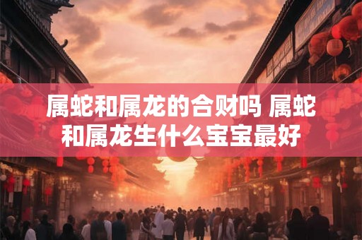 属蛇和属龙的合财吗 属蛇和属龙生什么宝宝最好