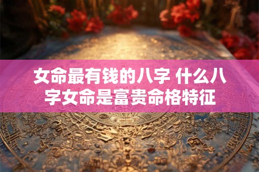 女命最有钱的八字 什么八字女命是富贵命格特征