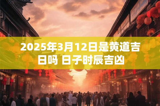 2025年3月12日是黄道吉日吗 日子时辰吉凶