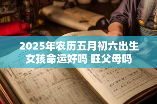 2025年农历五月初六出生女孩命运好吗 旺父母吗 2025年农历五月初六出生女孩命运好吗 旺父母吗