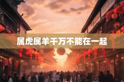 属虎属羊千万不能在一起 属虎属羊千万不能在一起