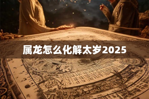 属龙怎么化解太岁2025 属龙怎么化解太岁2025
