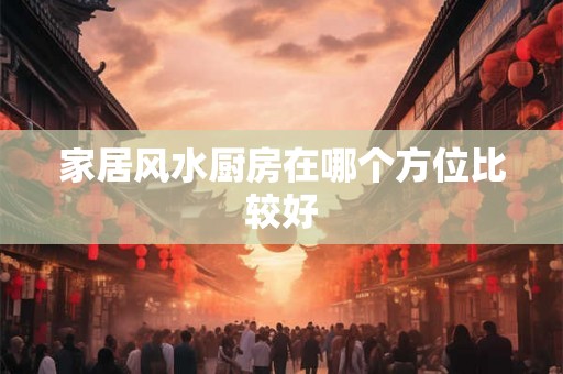 家居风水厨房在哪个方位比较好 家居风水厨房在哪个方位比较好